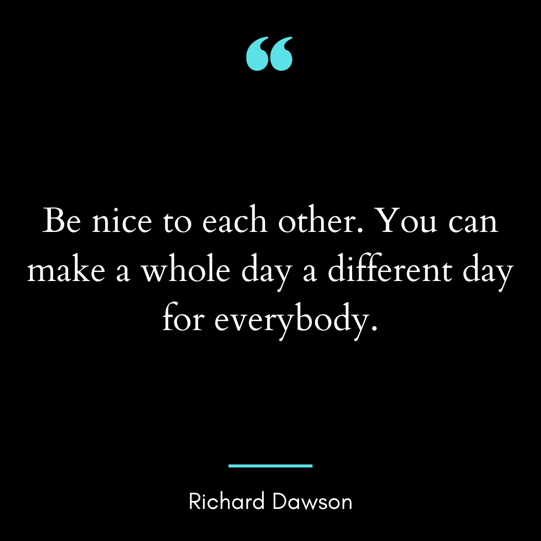 Be nice to each other. You can make a whole day a different day for everybody.