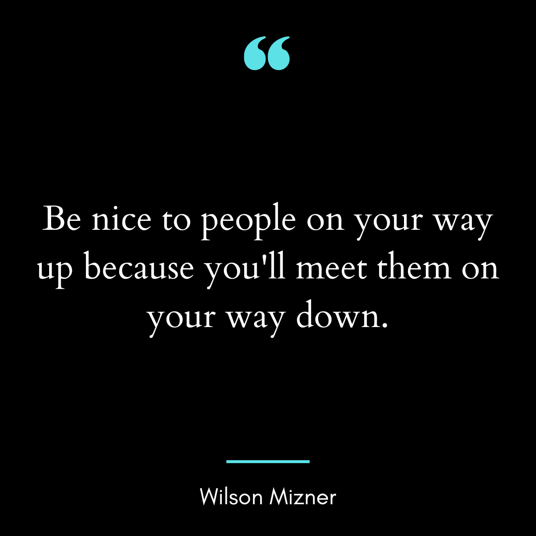 Be nice to people on your way up because you’ll meet them on your way down.