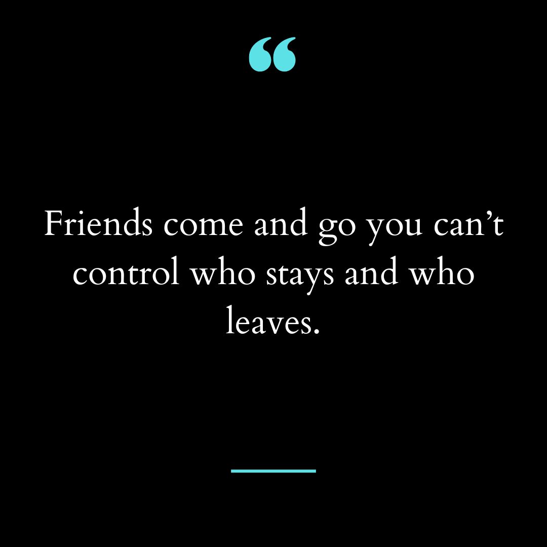 Friends come and go you can’t control who stays and who leaves.