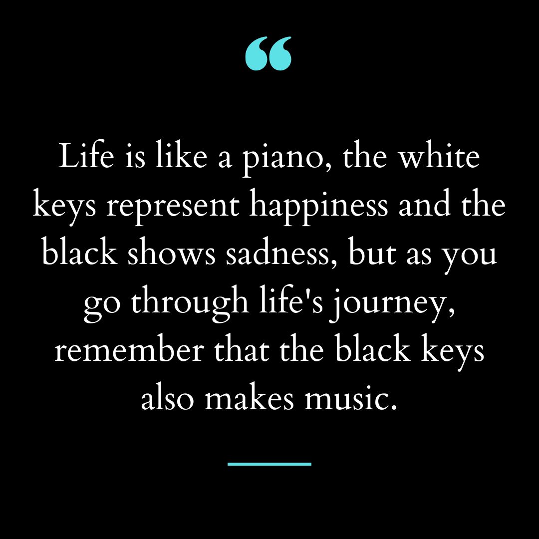 Life is like a piano, the white keys represent happiness and the black shows sadness