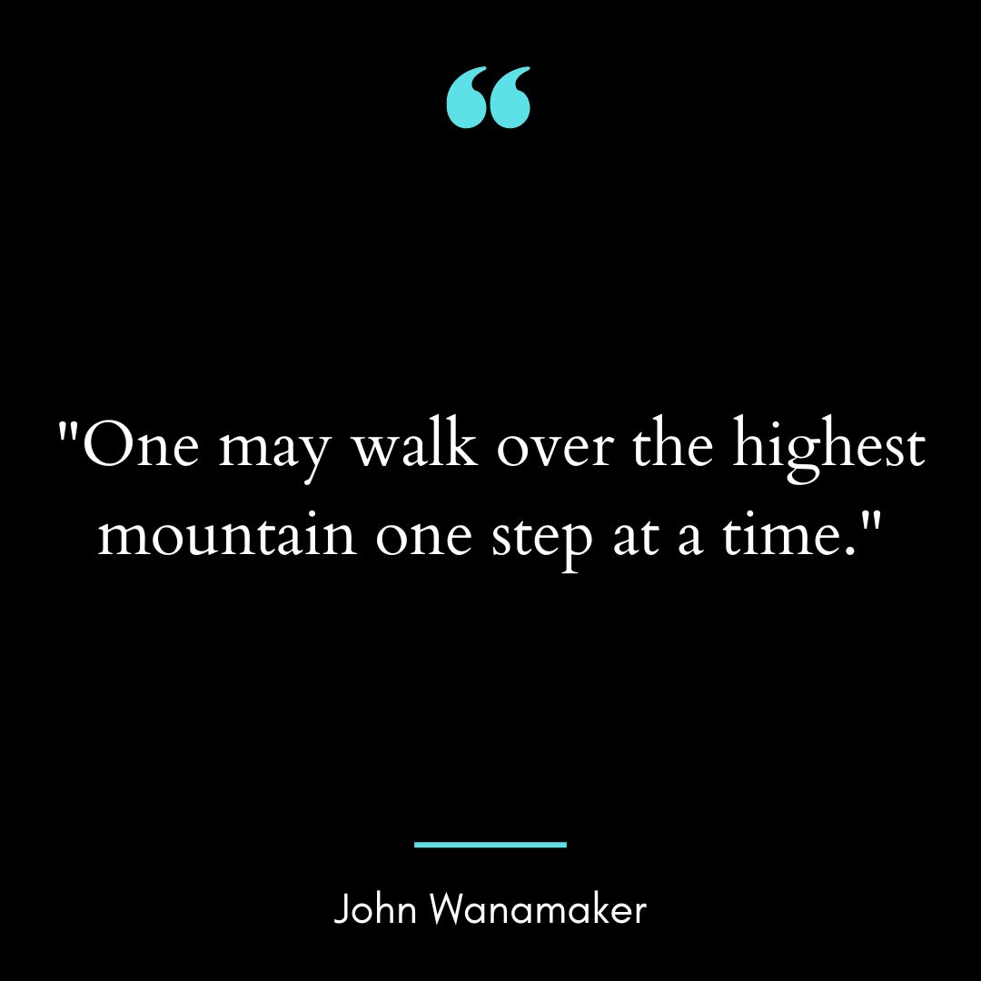 “One may walk over the highest mountain one step at a time.”