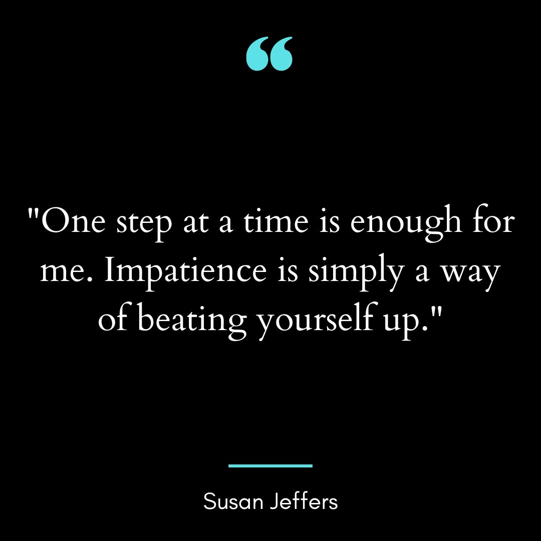 “One step at a time is enough for me. Impatience is simply a way of beating yourself up.