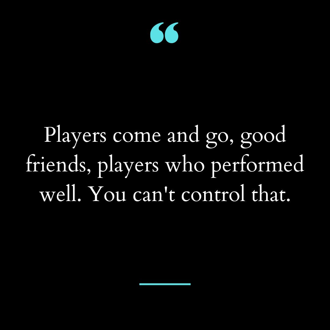 Players come and go, good friends, players who performed well. You can’t control that.