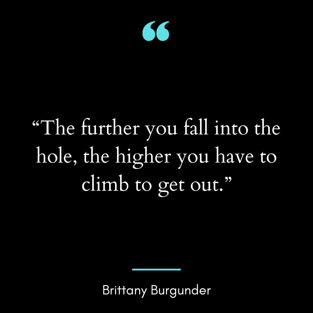 “The further you fall into the hole, the higher you have to climb to get out.”