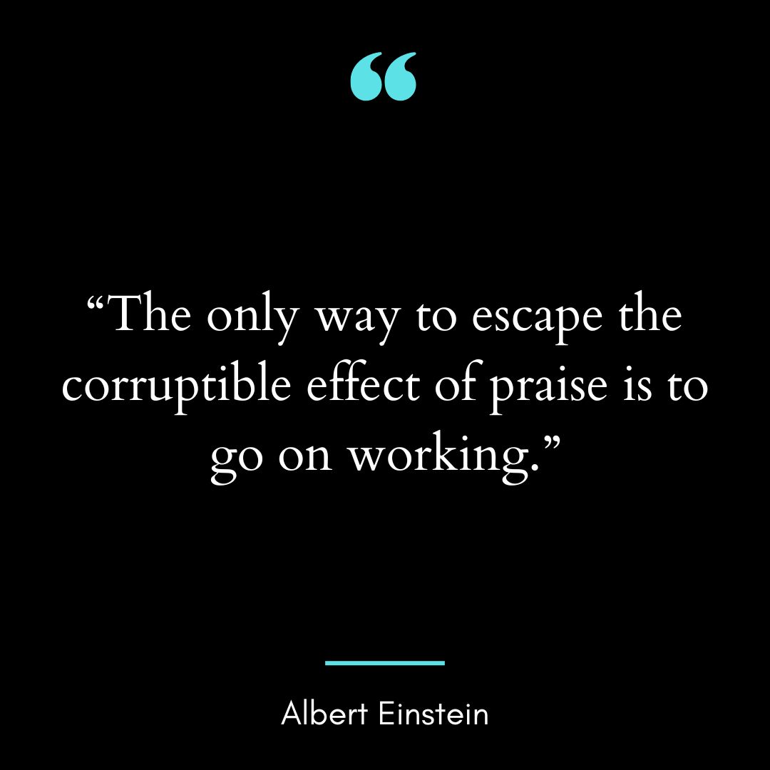 “The only way to escape the corruptible effect of praise is to go on working.”