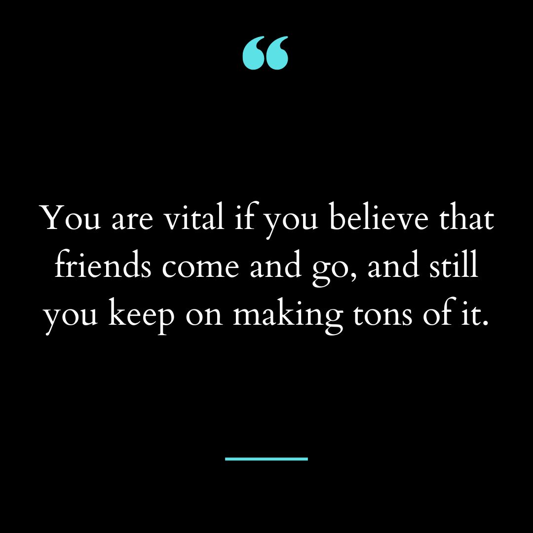 You are vital if you believe that friends come and go