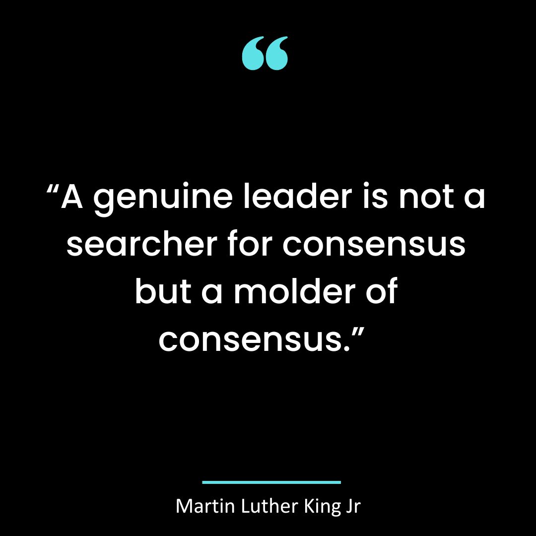 “A genuine leader is not a searcher for consensus but a molder of consensus.”