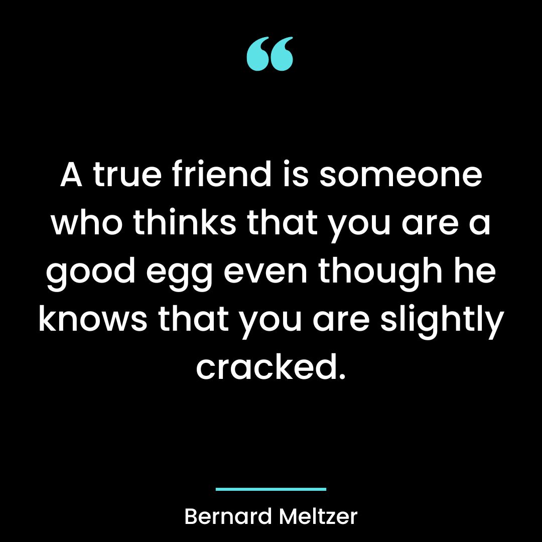 A true friend is someone who thinks that you are a good egg even though he knows