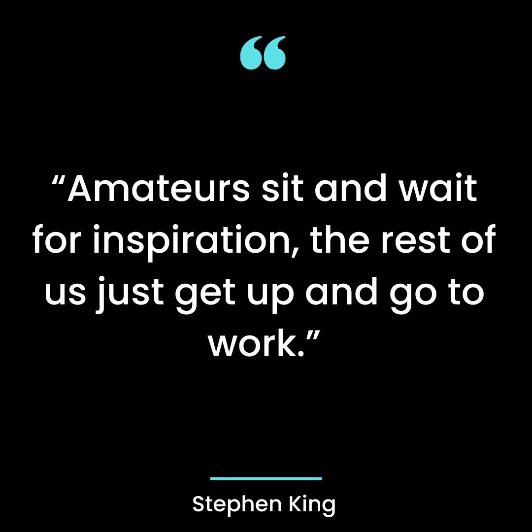 “Amateurs sit and wait for inspiration, the rest of us just get up and go to work”