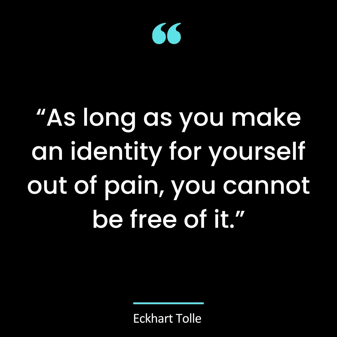 “As long as you make an identity for yourself out of pain, you cannot be free of it.”