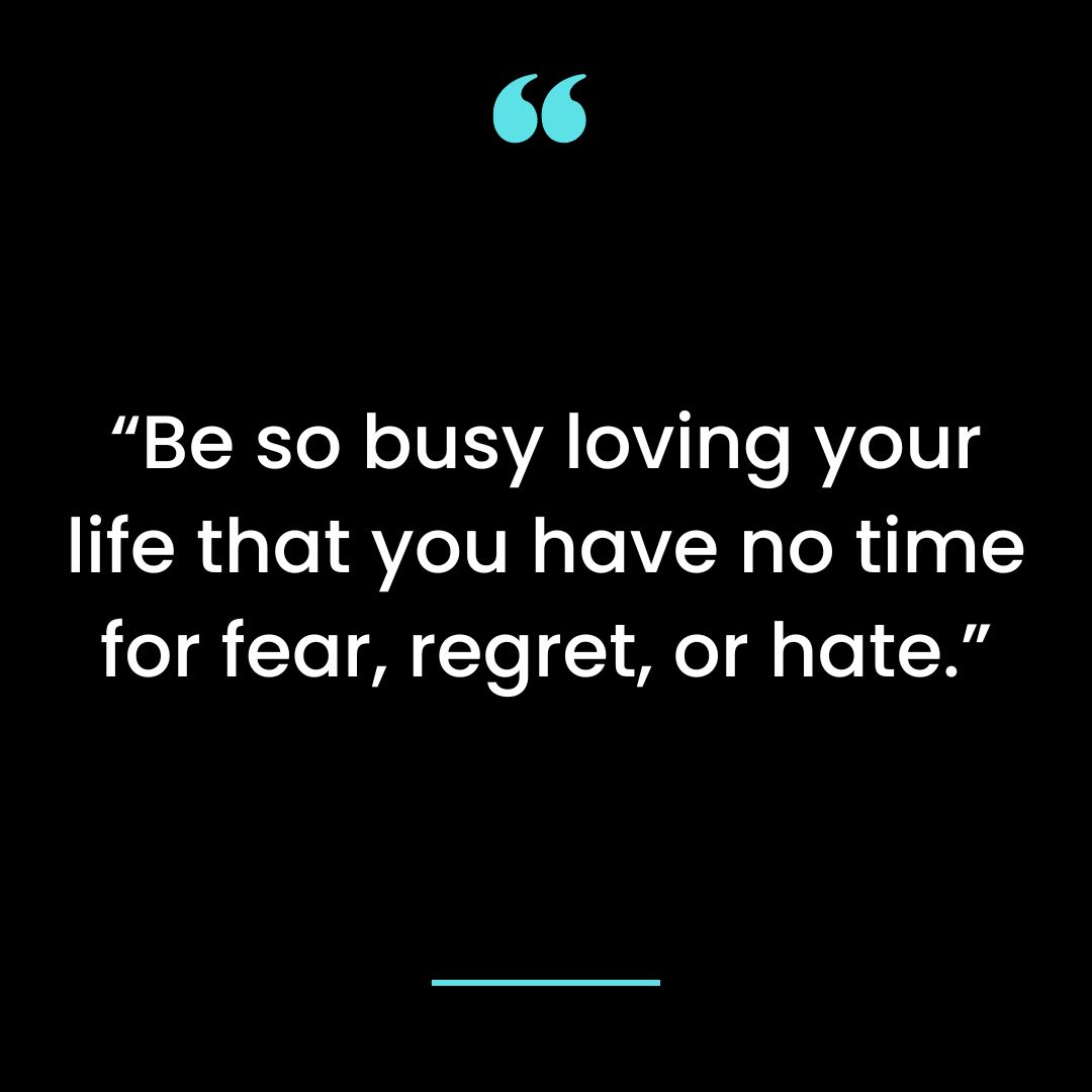 Be so busy loving your life that you have no time for fear, regret, or hate.