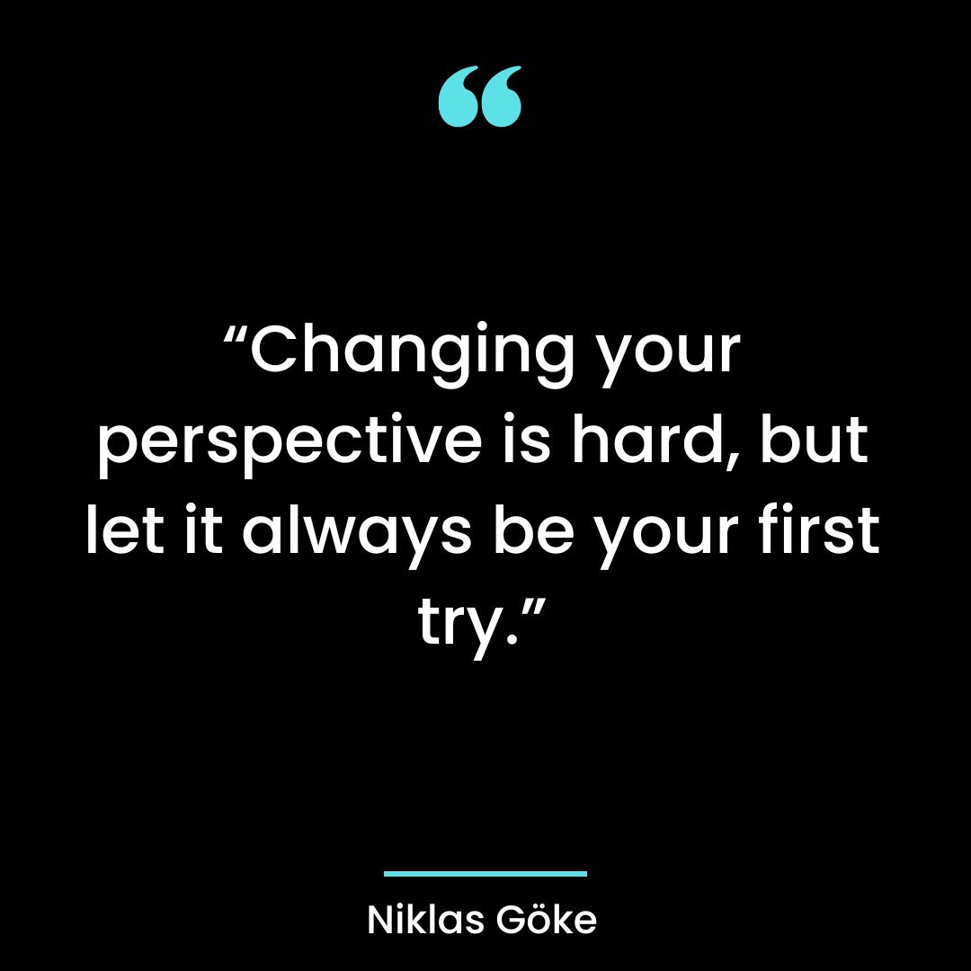“Changing your perspective is hard, but let it always be your first try.”