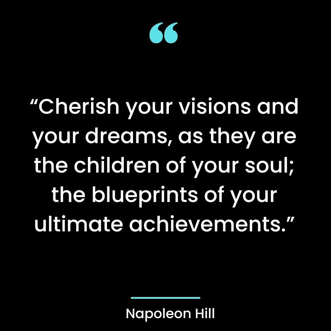 “Cherish your visions and your dreams, as they are the children of your soul; the blueprints