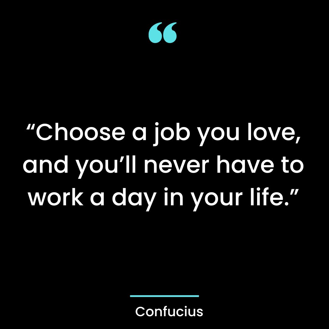 “Choose a job you love, and you’ll never have to work a day in your life.”
