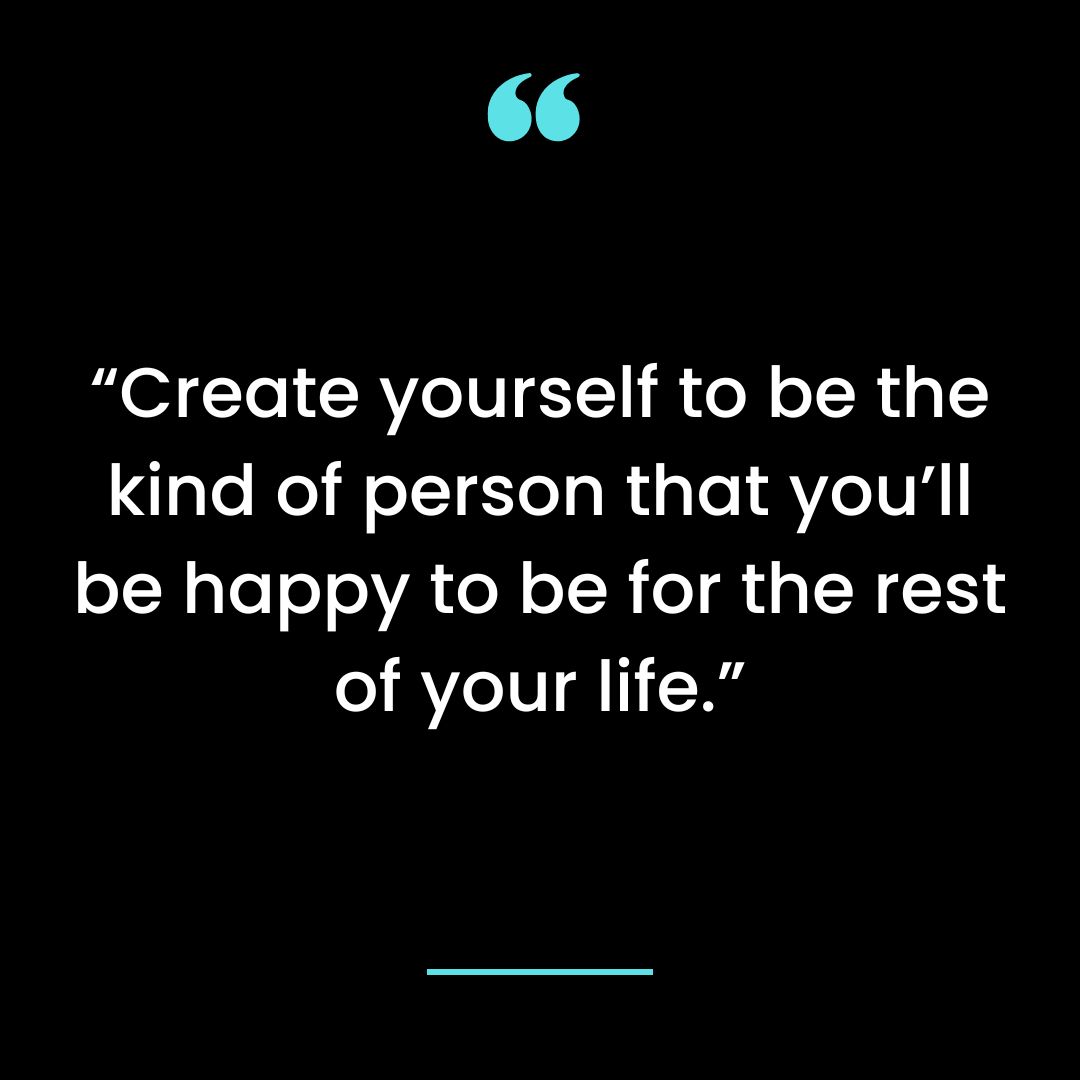 Create yourself to be the kind of person that you’ll be happy to be for the rest of your life