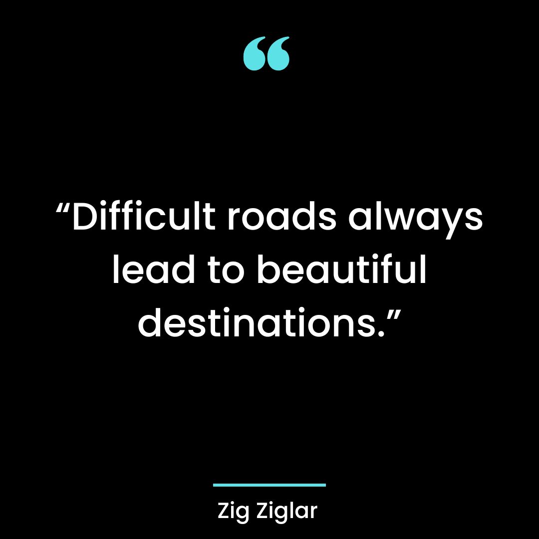 “Difficult roads always lead to beautiful destinations.”