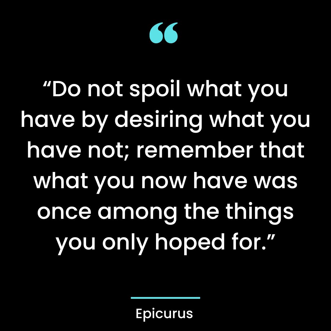 “Do not spoil what you have by desiring what you have not; remember that what you