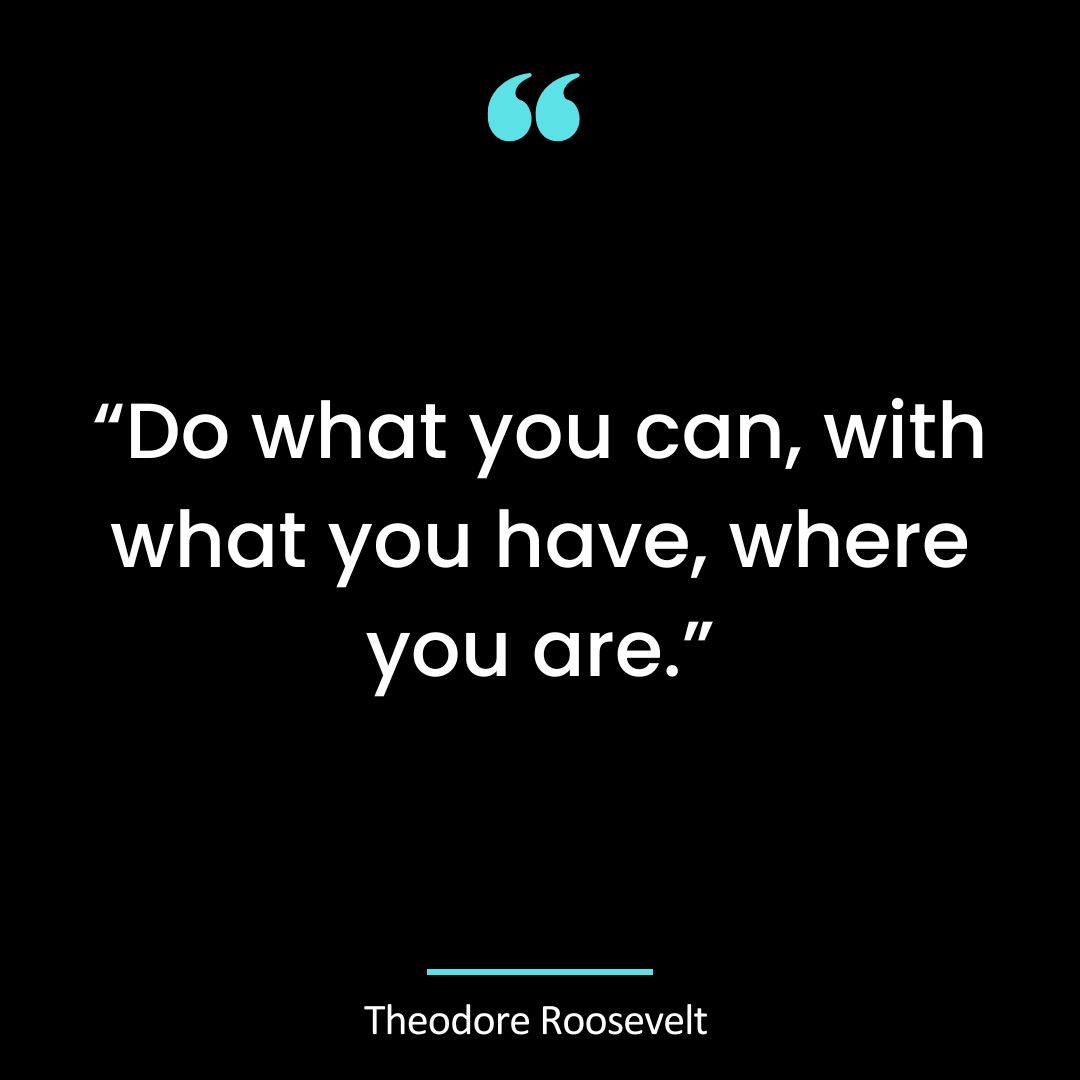 “Do what you can, with what you have, where you are.”