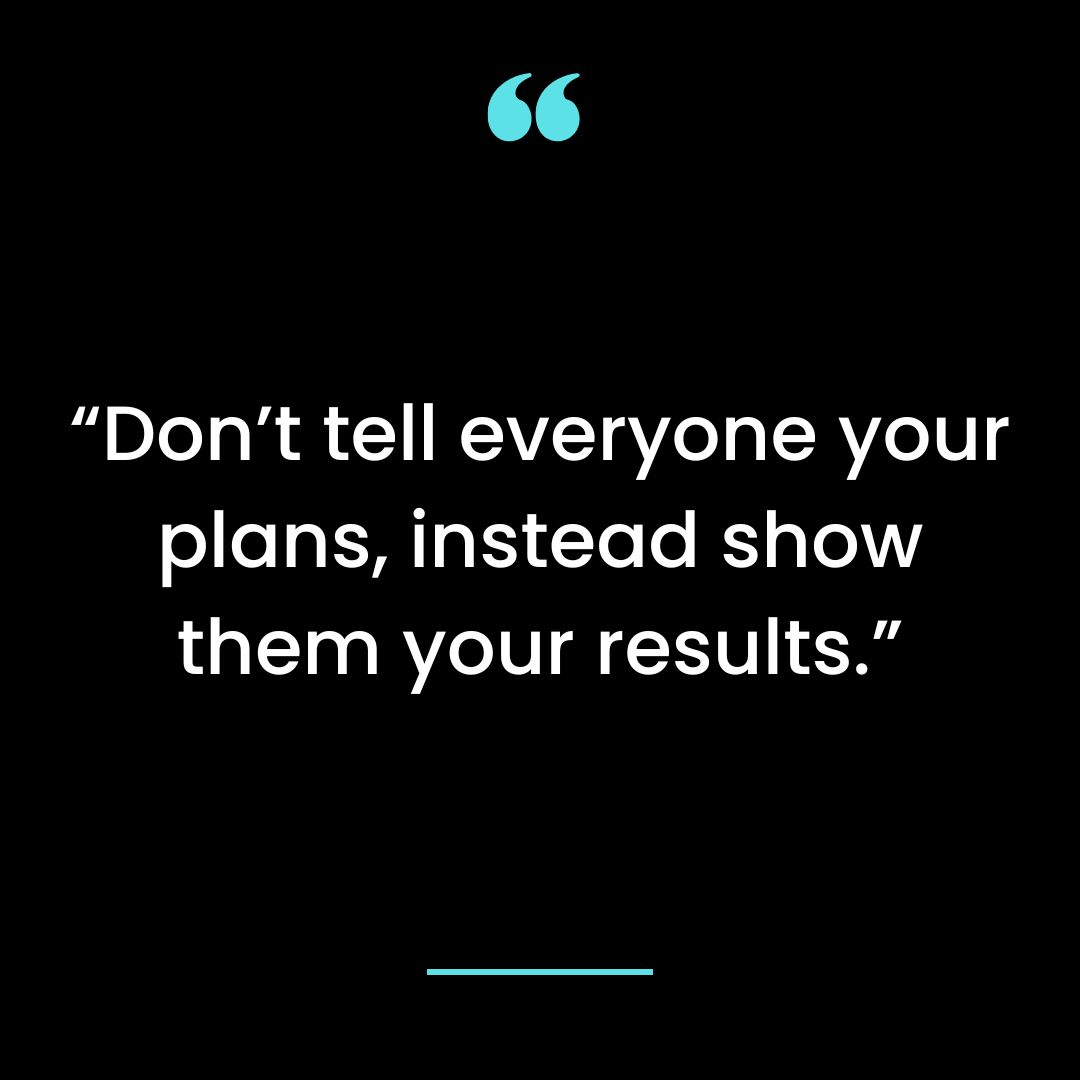 “Don’t tell everyone your plans, instead show them your results.”