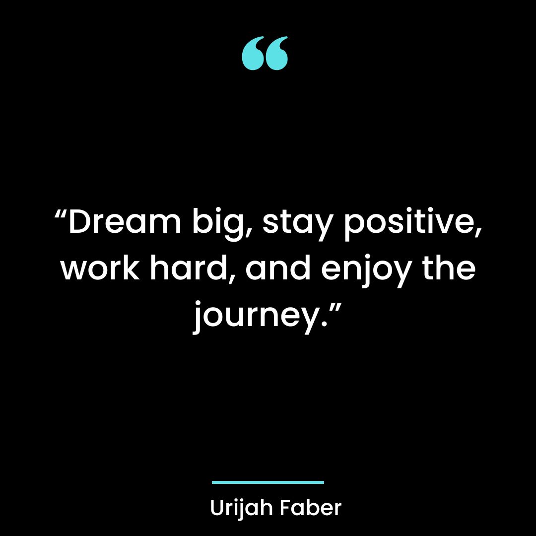 “Dream big, stay positive, work hard, and enjoy the journey.”