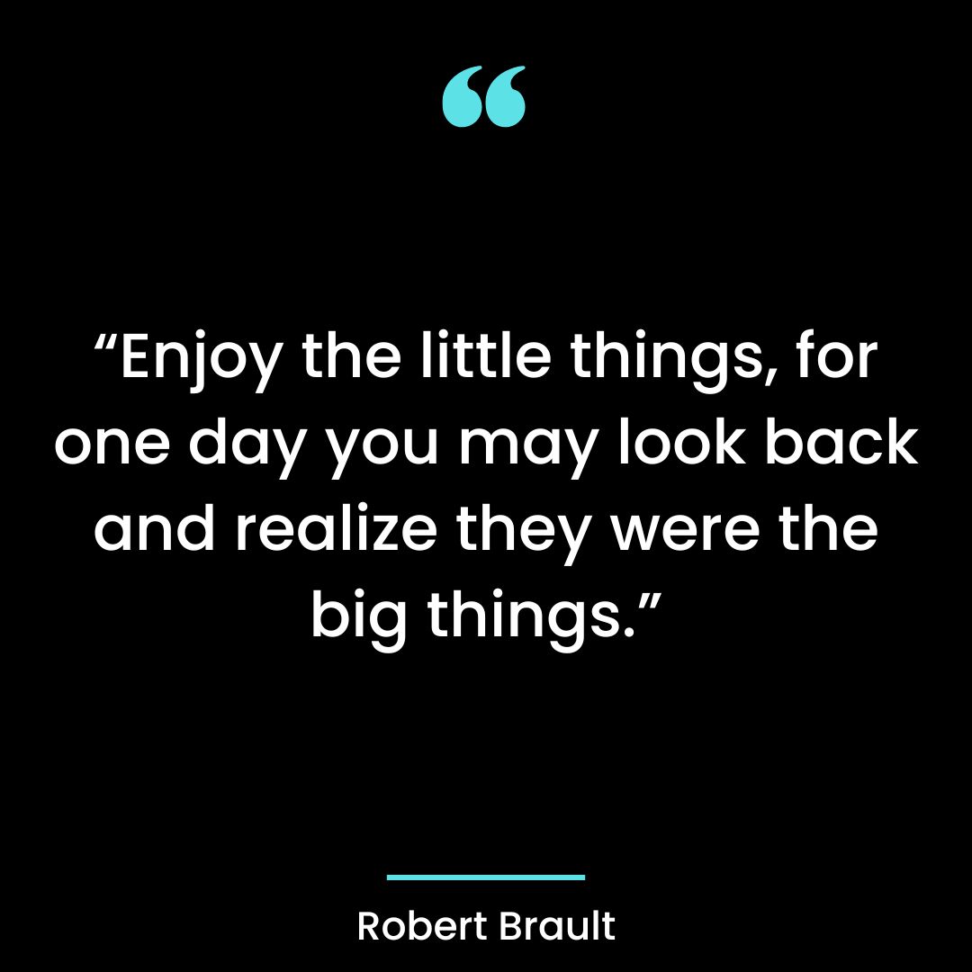 “Enjoy the little things, for one day you may look back and realize they were the big things.”
