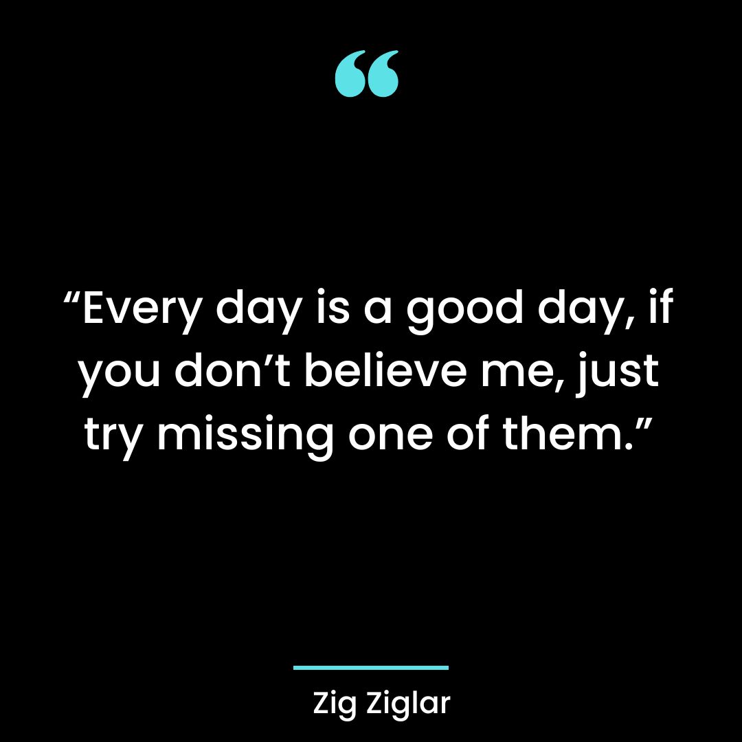 “Every day is a good day, if you don’t believe me, just try missing one of them.”