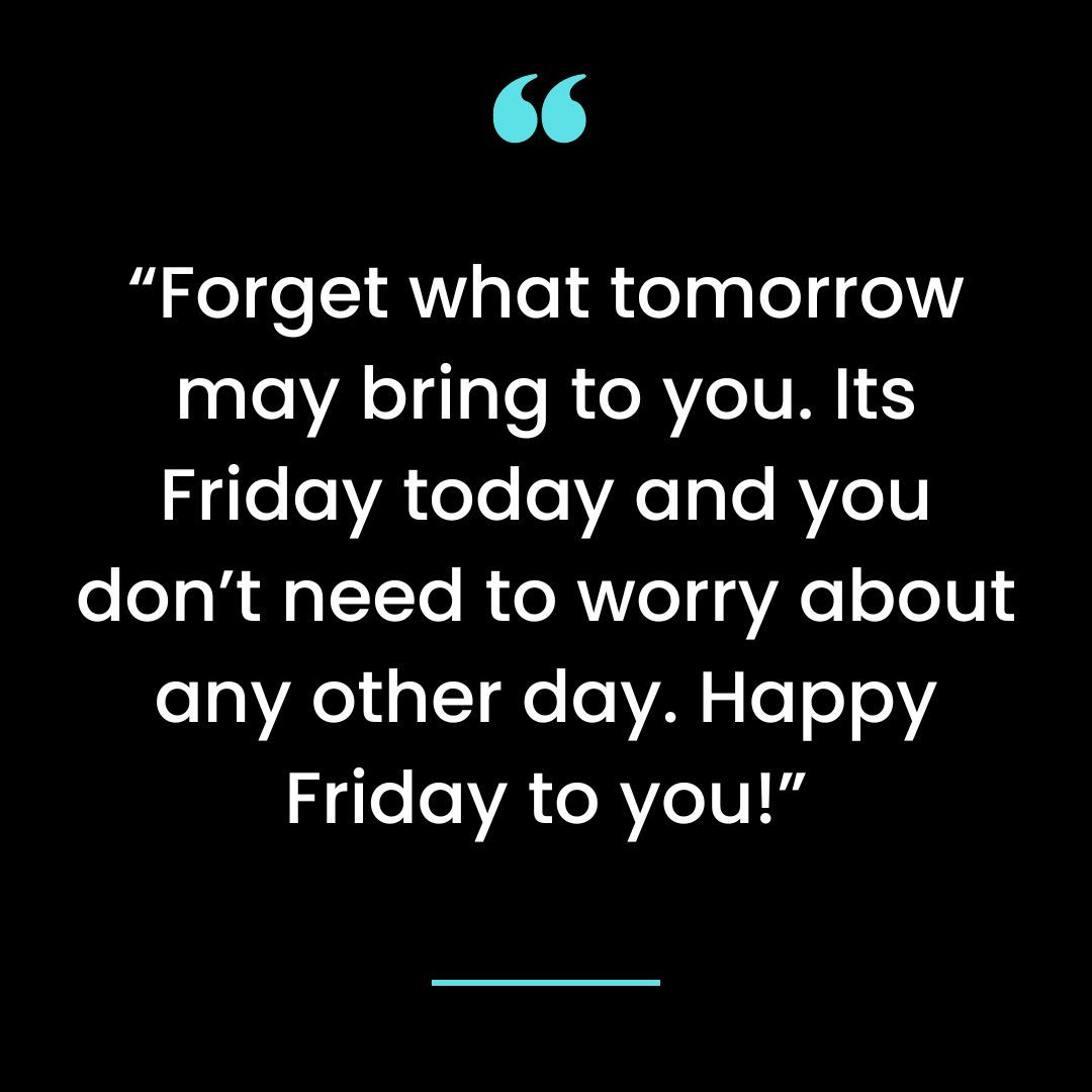 “Forget what tomorrow may bring to you. Its Friday today and you don’t need to