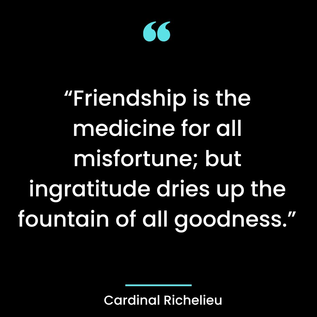 “Friendship is the medicine for all misfortune, but ingratitude dries up the fountain