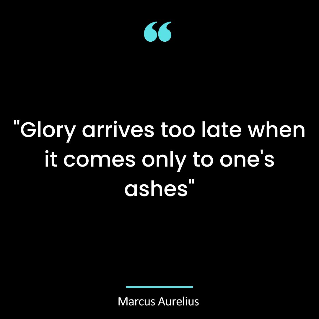 “Glory arrives too late when it comes only to one’s ashes”