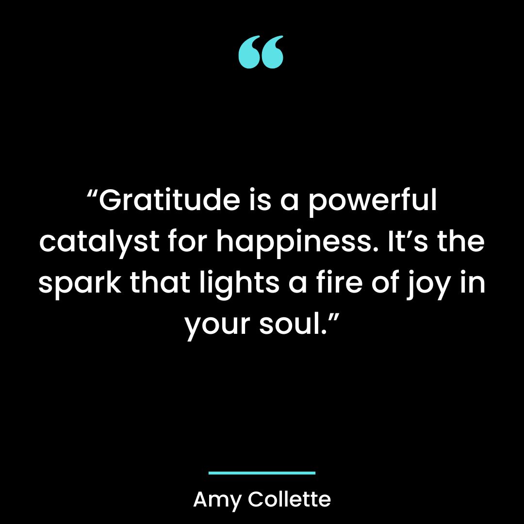 “Gratitude is a powerful catalyst for happiness. It’s the spark that lights a fire of joy in your soul.”