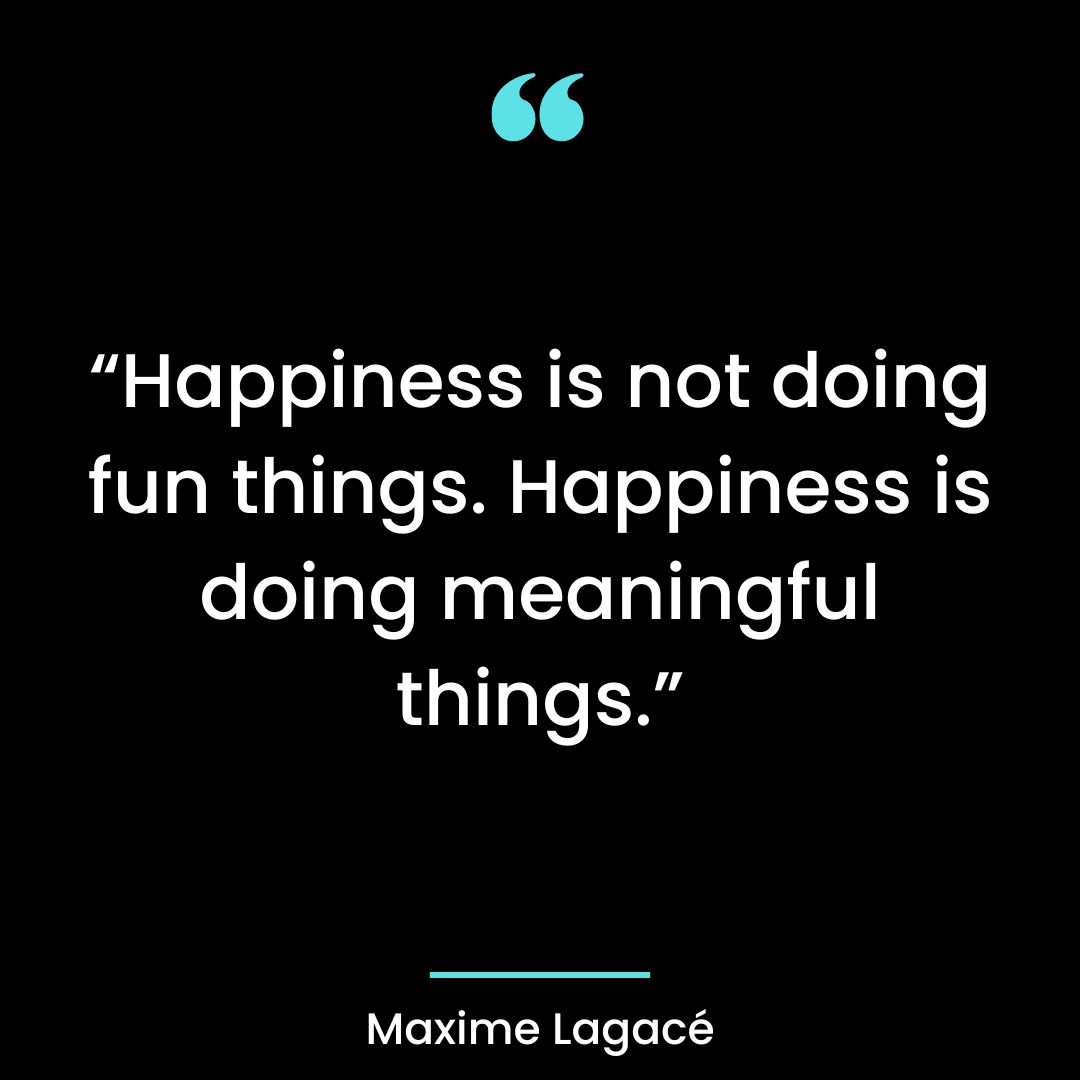 “Happiness is not doing fun things. Happiness is doing meaningful things.