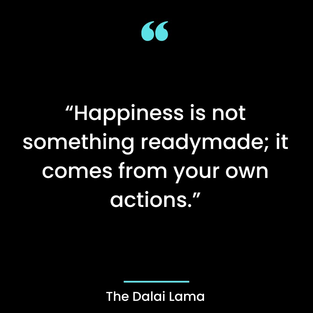 Happiness is not something readymade; it comes from your own actions.