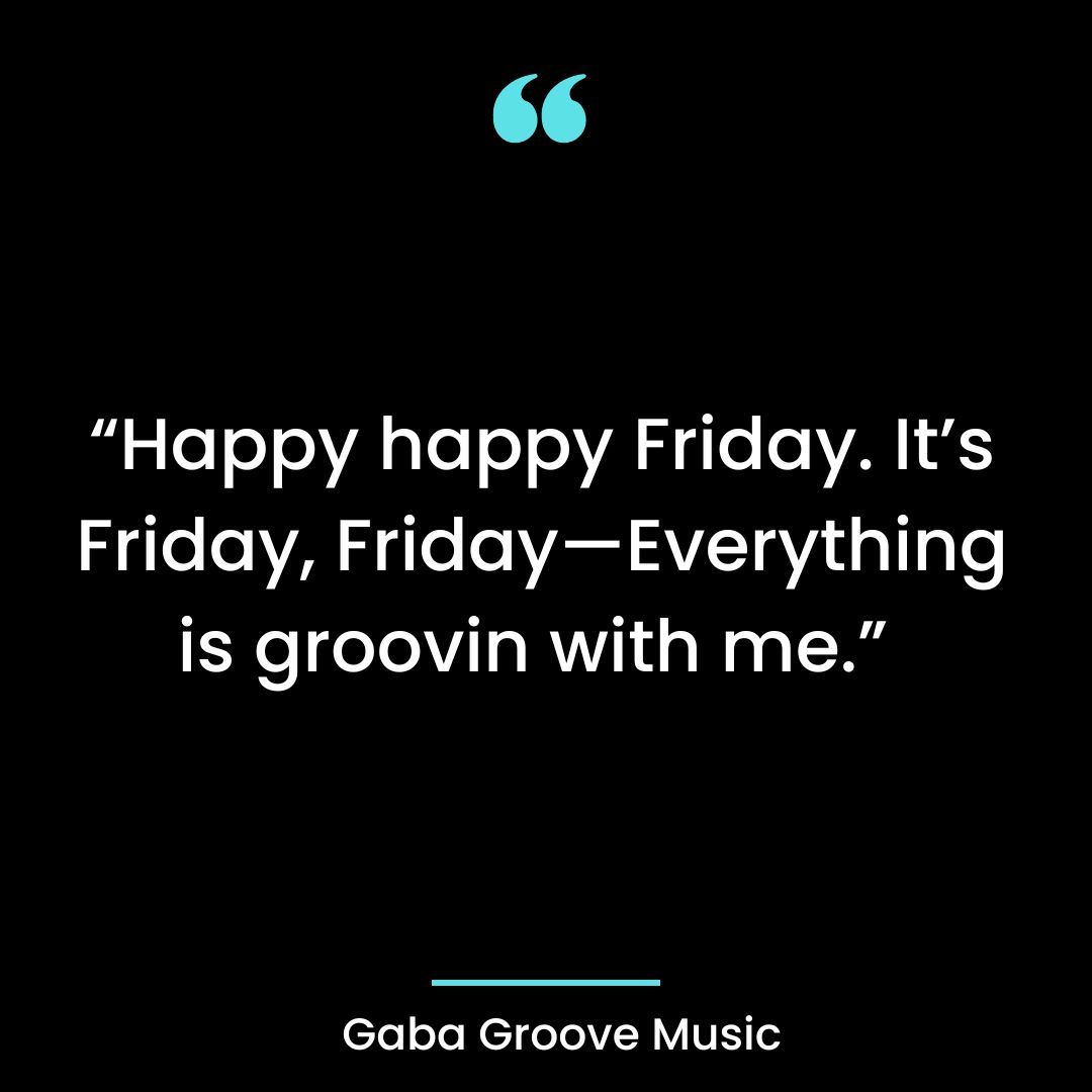 “Happy happy Friday. It’s Friday, Friday—Everything is groovin with me.”