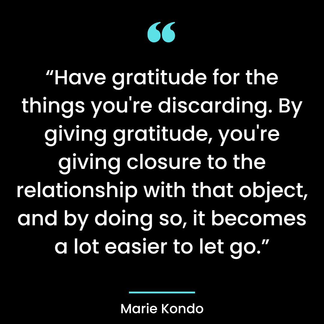 Have gratitude for the things you’re discarding. By giving gratitude, you’re giving closure