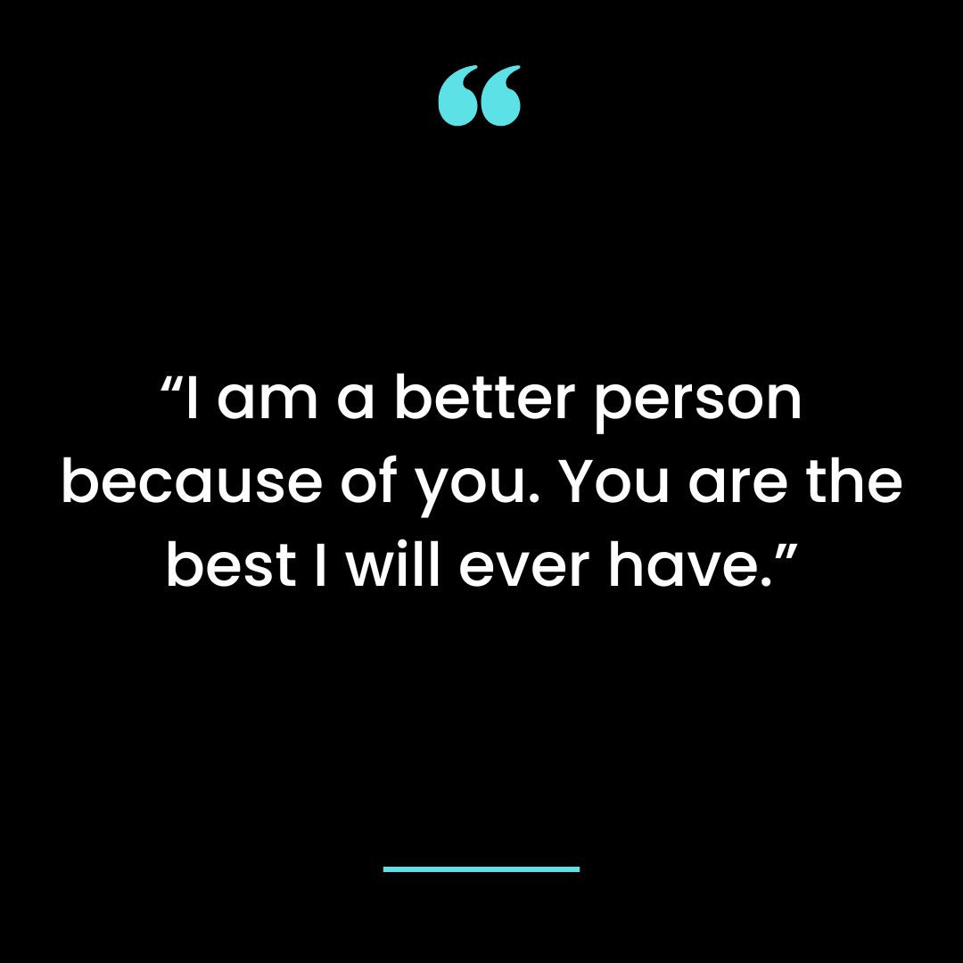 I am a better person because of you. You are the best I will ever have.