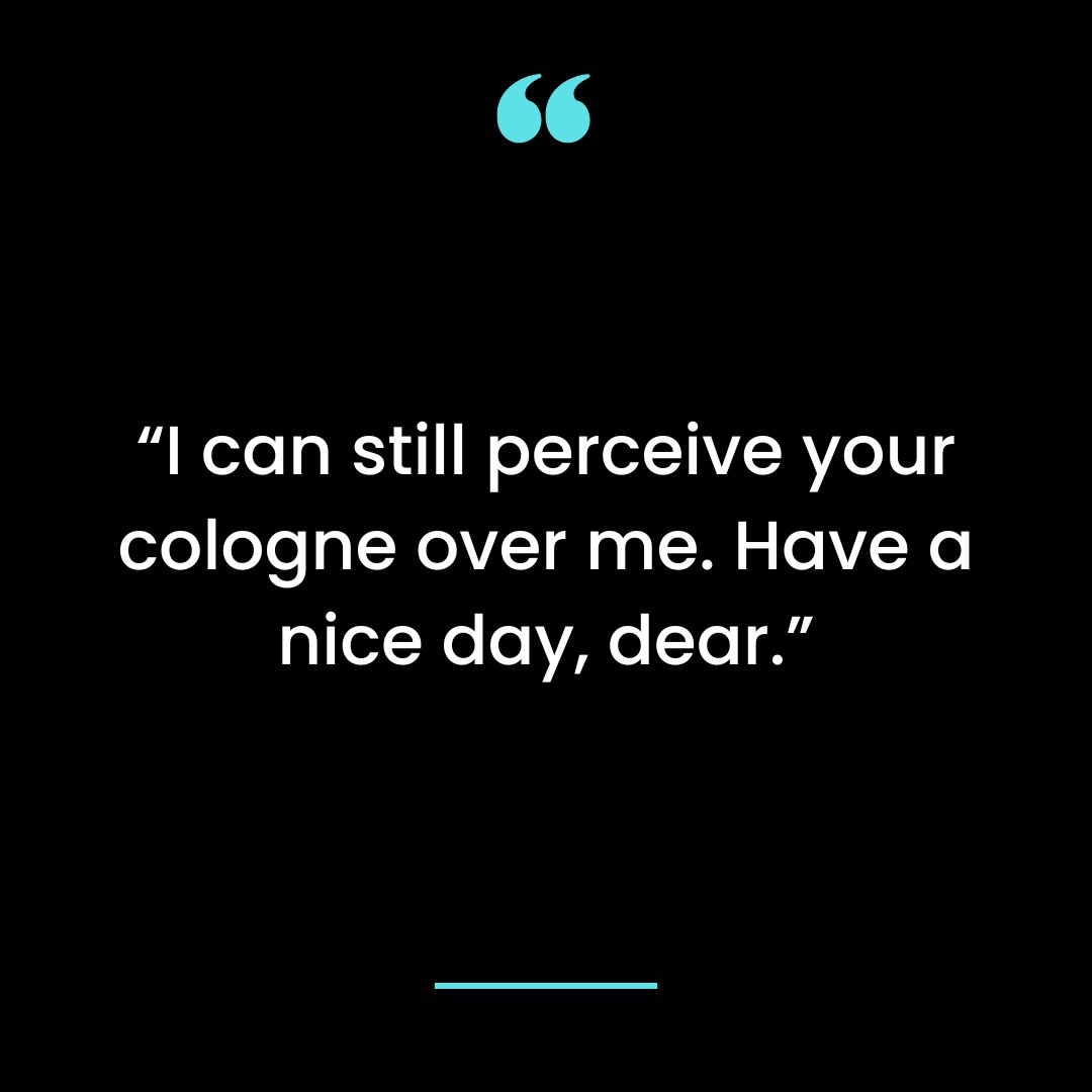 I can still perceive your cologne over me. Have a nice day, dear.