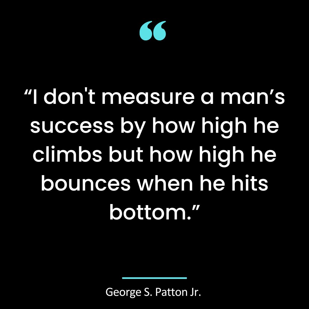 “I don’t measure a man’s success by how high he climbs but how high he bounces when