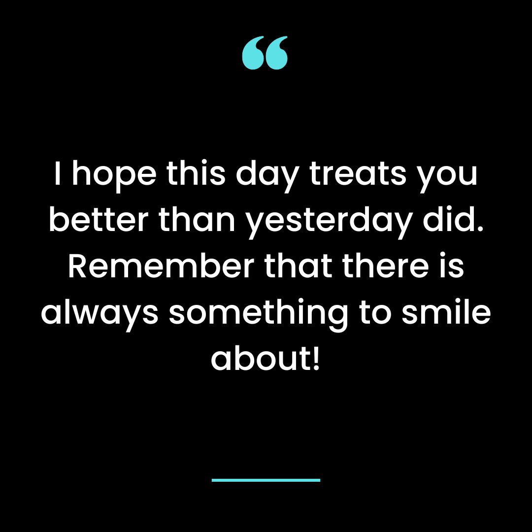 I hope this day treats you better than yesterday did. Remember that there is always