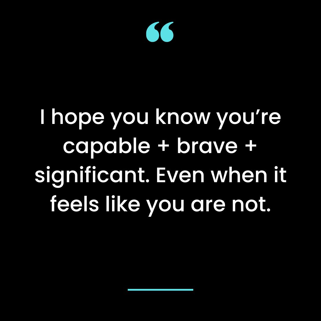 I hope you know you’re capable + brave + significant. Even when it feels like you are not.