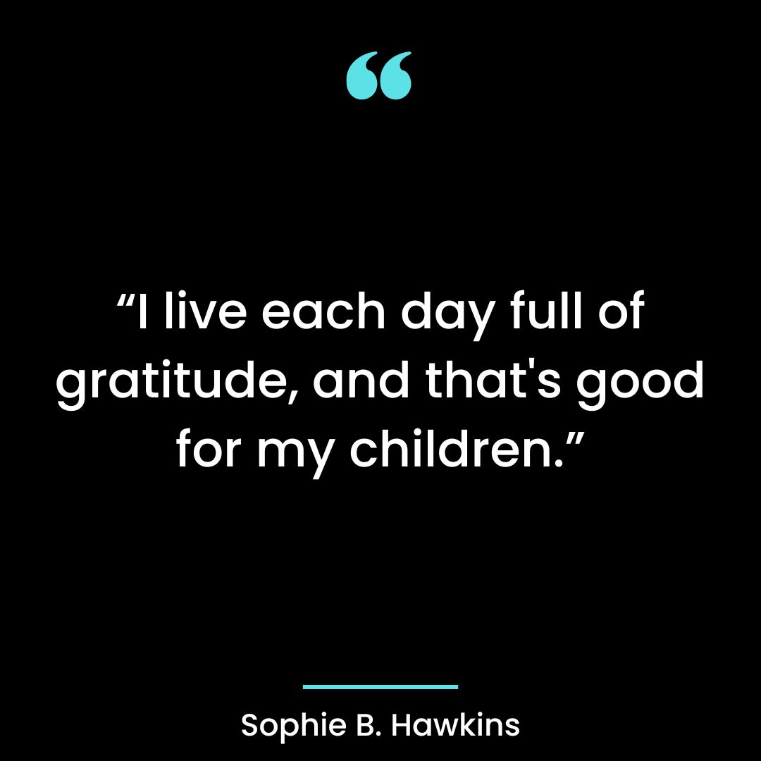I live each day full of gratitude, and that’s good for my children.