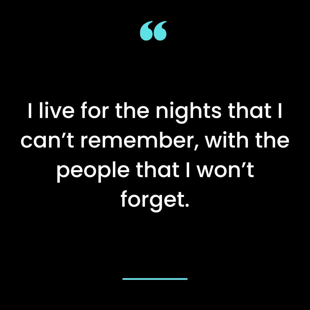 I live for the nights that I can’t remember, with the people that I won’t forget.