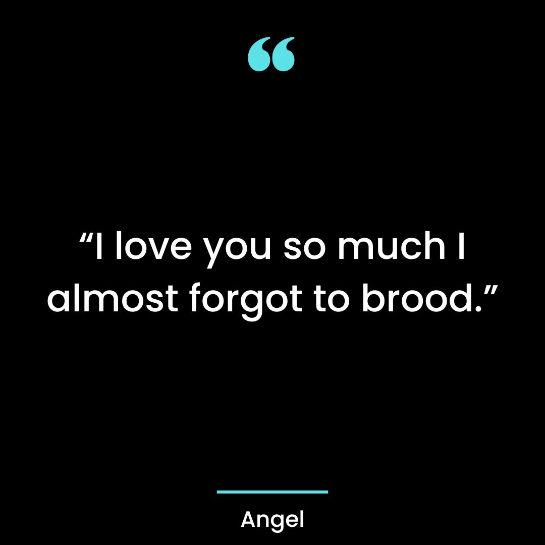 “I love you so much I almost forgot to brood.”