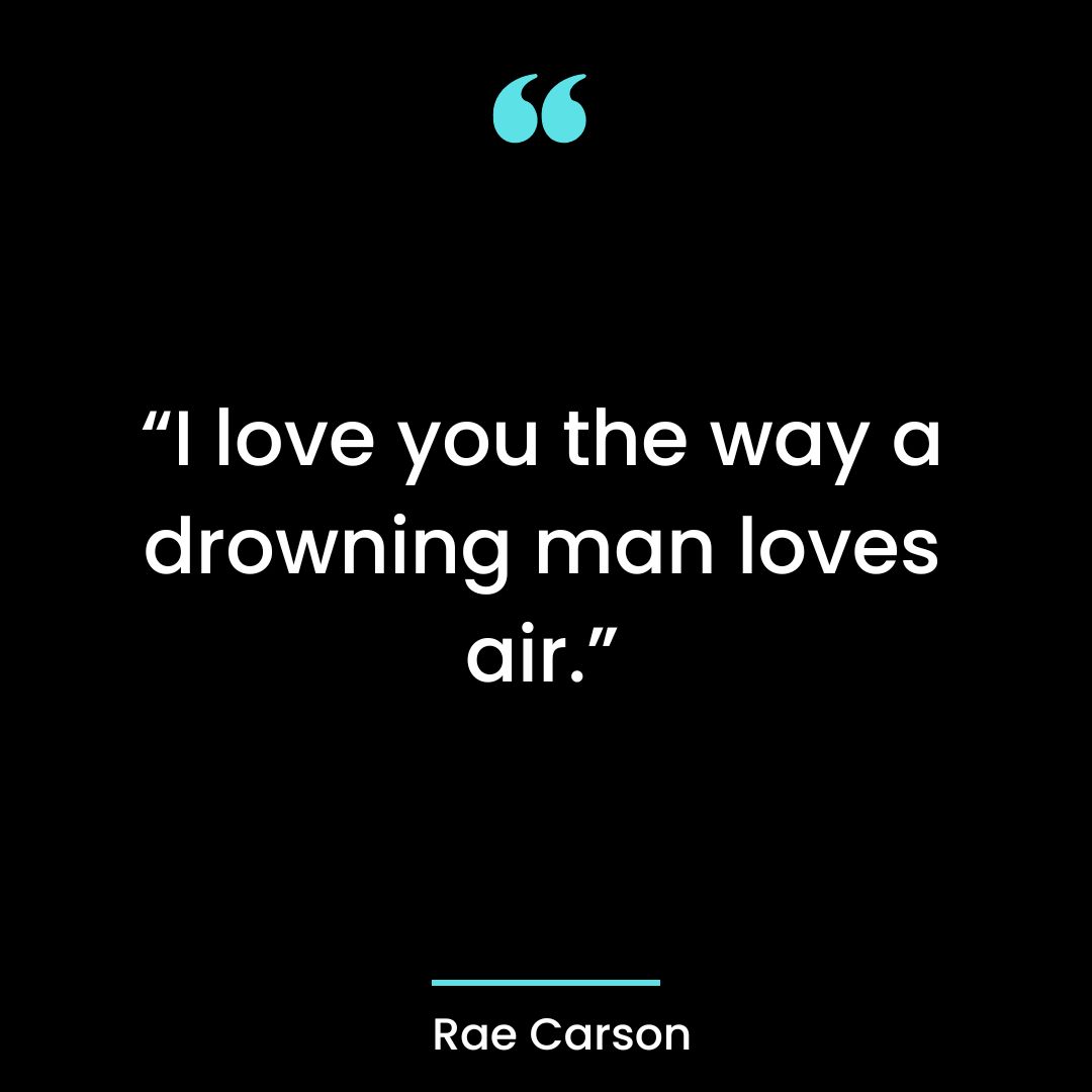 “I love you the way a drowning man loves air.”