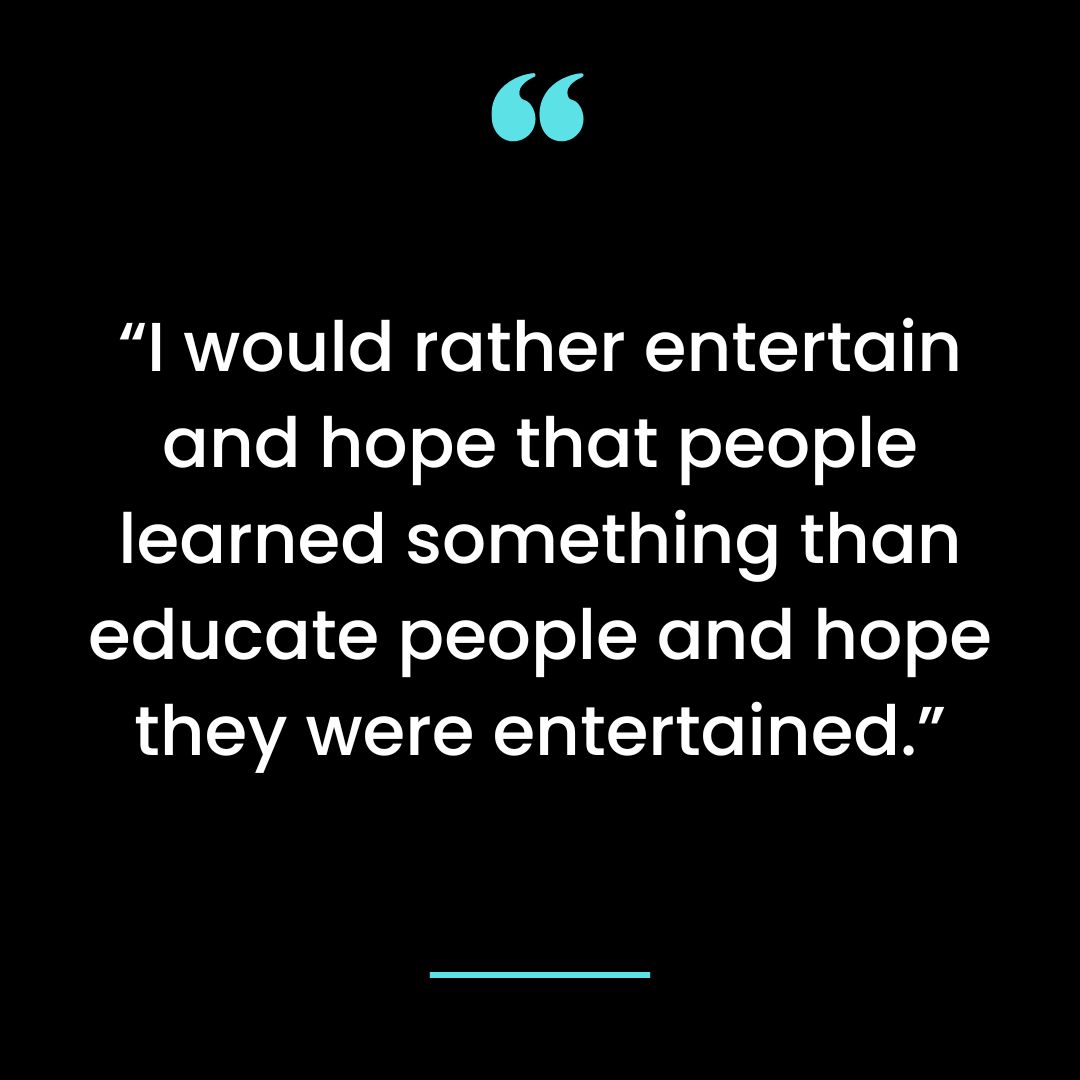 “I would rather entertain and hope that people learned something than educate
