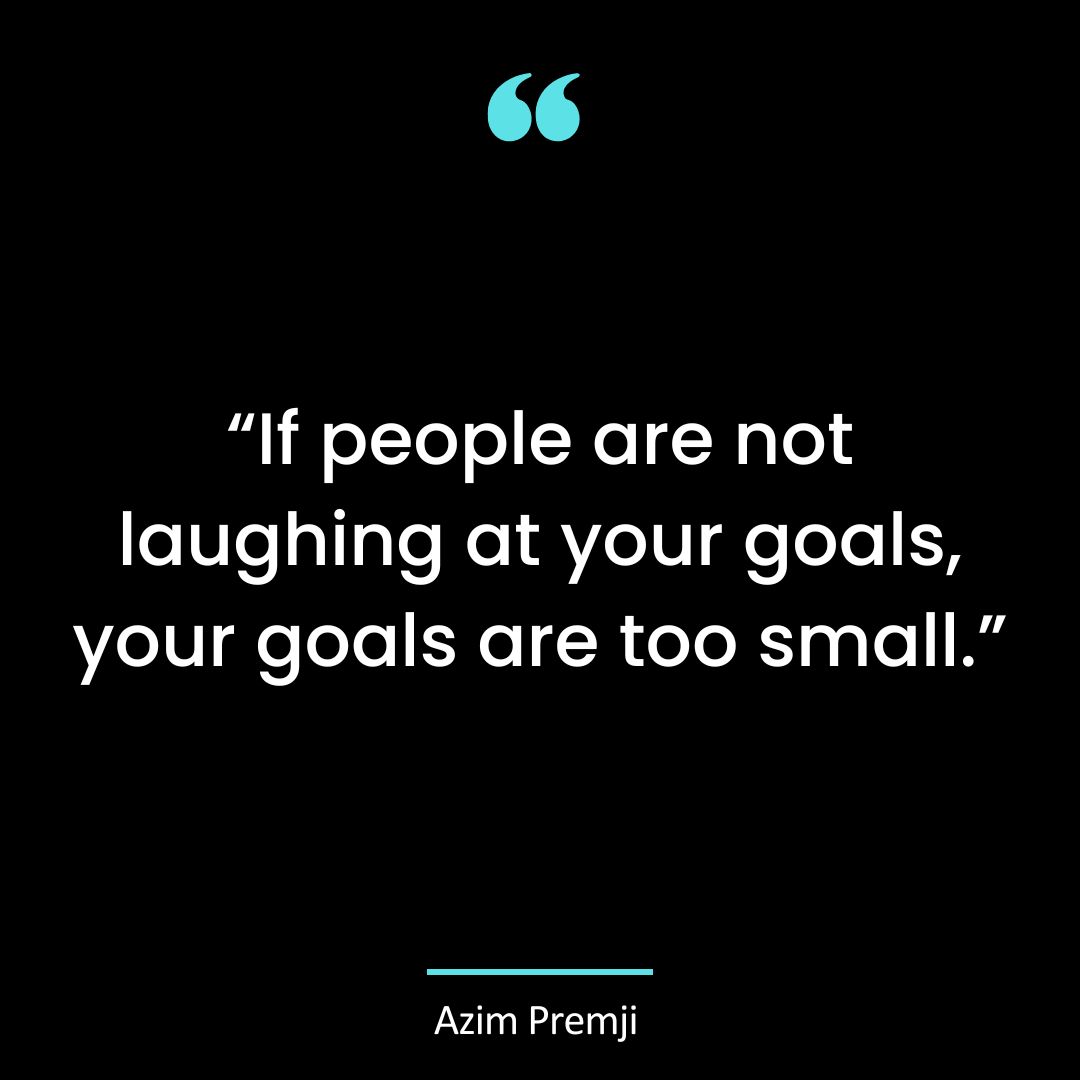“If people are not laughing at your goals, your goals are too small.”