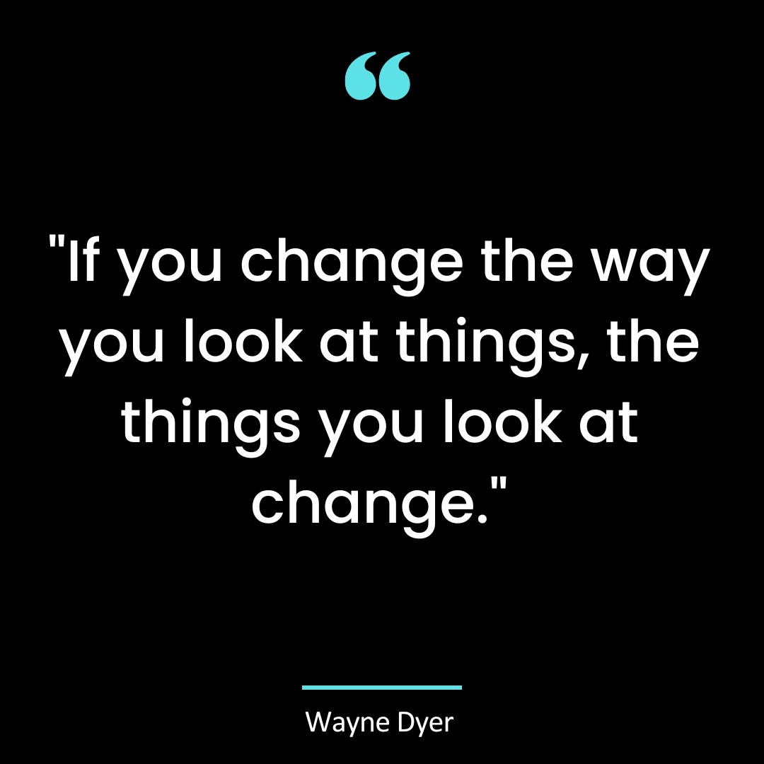 “If you change the way you look at things, the things you look at change.”