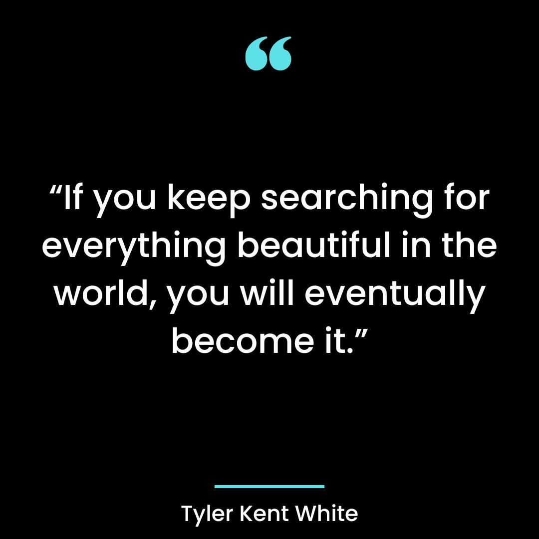 “If you keep searching for everything beautiful in the world, you will eventually become it