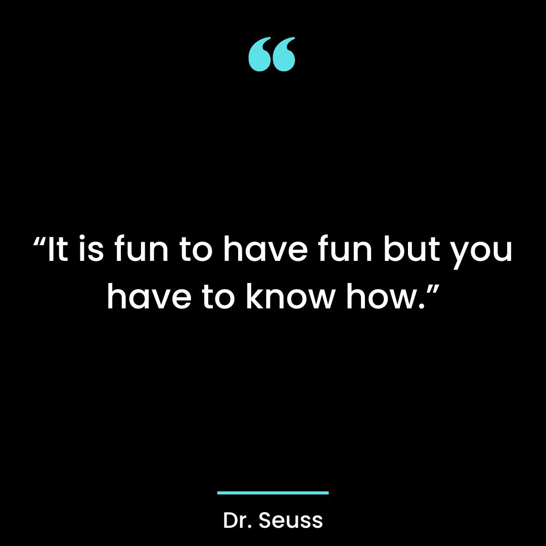 “It is fun to have fun but you have to know how.”