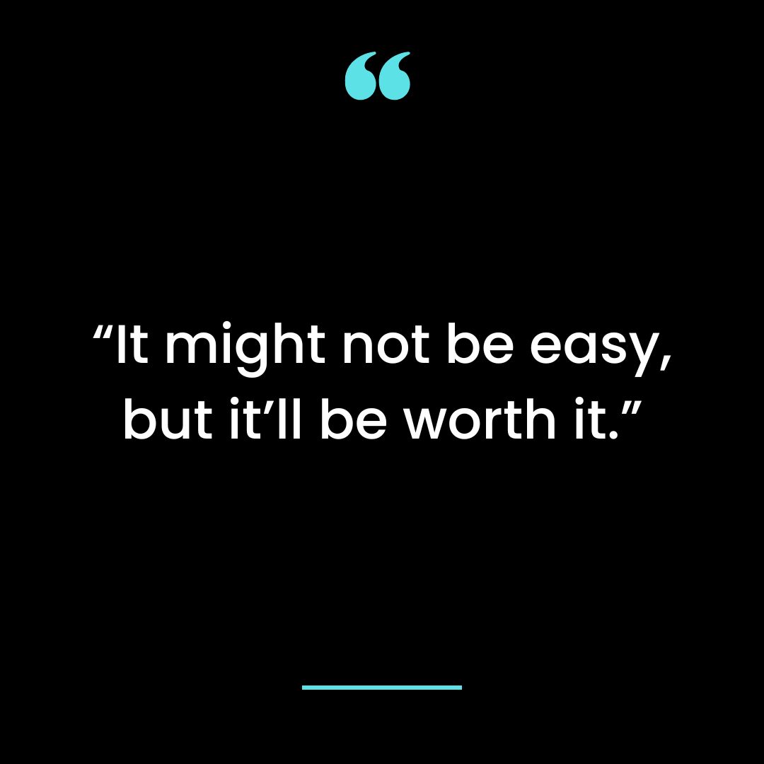 “It might not be easy, but it’ll be worth it.”