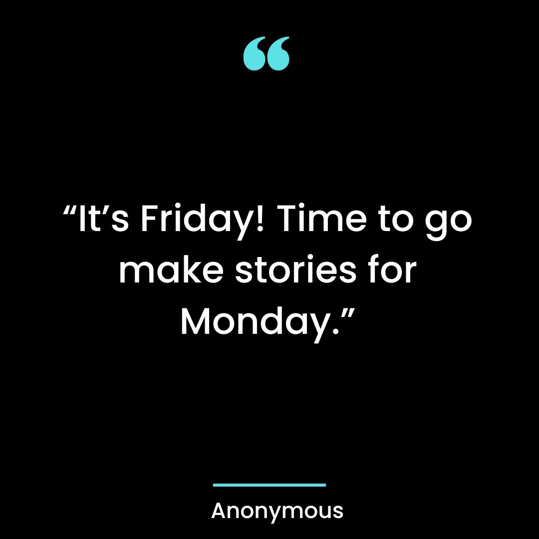 “It’s Friday! Time to go make stories for Monday.”